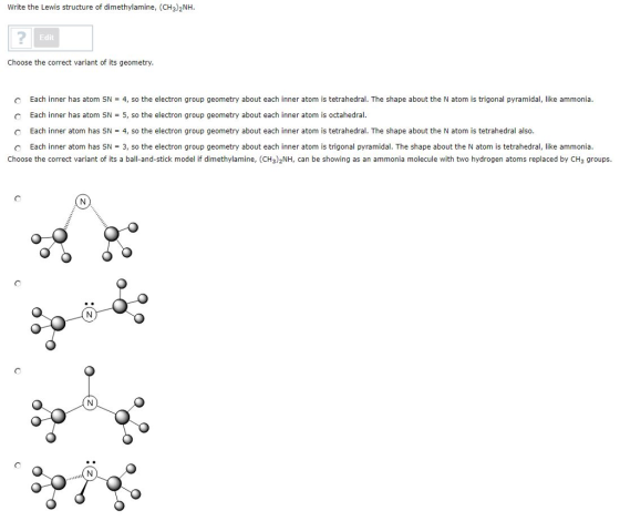 Write the Lewis structure of dimethylamine, (CH3)2NH Edit Choose the correct variant of its geometry Each inner has atom SN Each inner has atom SN-5, so the electron group geometry about each inner atom is octahedral Each inner atom has SN-4, so the electron group geometry about each inner atom is tetrahedral. The shape about the N atom is tetrahedral also. C 4, so the electron group geometry about each inner atom is tetrahedral. The shape about the N atom is trigonal pyramidal, like ammonia C С Each nner atom has S-3, so the electron group geometry about each inner atom s gonal pyramida The shape about e Nato ste rahe rai like ammonia Choose the correct variant of its a ball-and-stick model if dimethylamine, (CH3)2NH, can be showing as an ammonia molecule with two hydrogen atoms replaced by CH3 groups.
