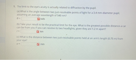 1. The limit to the eyes acuity is actually related to diffraction by the pupil. (a) What is the angle between two just-reso