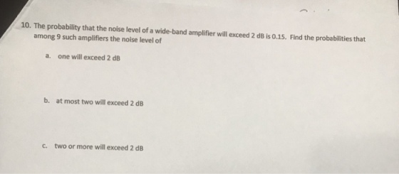 10. The probability that the noise level of a wide-band amplifier will exceed 2 dB is 0.15. Find the probabilities that among 9 such amplifiers the noise level of a. one will exceed 2 dB b. at most two will exceed 2 dB c. two or more will exceed 2 dB