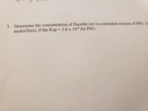3. Determine the concentration of fluoride ion in a saturateh scion of Poz moles/liter), if the Ksp 3.6 x 10 for PbF2