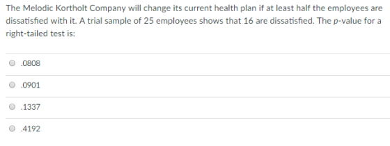 The Melodic Kortholt Company will change its current health plan if at least half the employees are dissatisfied with it. A trial sample of 25 employees shows that 16 are dissatisfied. The p-value for a right-tailed test is: О .0808 0 0901 1337 О .4192