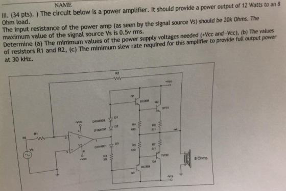 NAME IIl. (34 pts).) The circuit below is a power amplifier. It should provide a power output of 12 Watts to an 8 Ohm load. The input resistance of the power amp (as seen by the signal source Vs) should be 20k Ohms. The maximum value of the signal source Vs is 0.5v rms Determine (a) The minimum values of the power supply voltages needed (+Vcc and-Vcc), (b) The values of resistors R1 and R2, (c) The minimum slew rate required for this amplifier to provide full output power at 30 kHz. R2 vee 01 TIP31 D1N1001D RO 01 R1 Vs RT D1N4001文D3 100 R3 8 Ohms 04