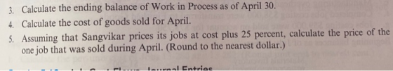 3. Calculate the ending balance of Work in Process as of April 30. 4. Calculate the cost of goods sold for April. 5. Assuming