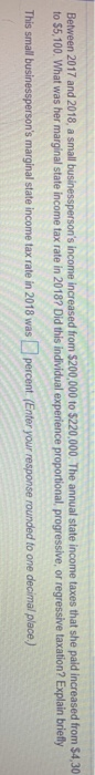 Between 2017 and 2018, a small businesspersons income increased from $200,000 to $220,000. The annual state income taxes that she paid increased from $4,30 to $5,100 What was her marginal state income tax rate in 2018? Did this individual experience proportional, progressive, or regressive taxation? Explain briefly This small businesspersons marginal state income tax rate in 2018 was percent.(Enter your response rounded to one decimal place,)