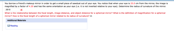 You borrow a friends makeup mirror in order to get a small piece of sawdust out of your eye. You notice that when your eye is 25.0 cm from the mirror, the image is magnified by a factor of 4.20 and has the same orientation as your eye (i.e. it is not inverted relative to your eye). Determine the radius of curvature of the mirror 6818 What is the relationship between the focal length, image distance, and object distance for a spherical mirror? What is the definition of magnification for a spherical mirror? How is the focal length of a spherical mirror related to its radius of curvature? m Additional Materials Reading