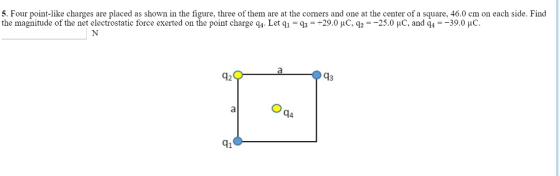 5. Four point-like charges are placed as shown in the figure, three of them are at the corners and one at the center of a square, 46.0 cm on each side. Find the magnitude of the net electrostatic force exerted on the point charge q4. Let q,-q,--29.0 μC, q2-25.0 μC, and q,--39.0 μC. 12 43 4 41
