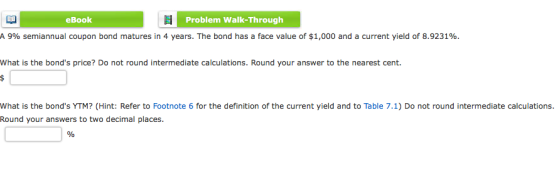 eBook Problem Walk-Through A 9% semiannual coupon bond matures in 4 years. The bond has a face value of $1,000 and a current yield of 8.9231%. What is the bonds price? Do not round intermediate calculations. Round your answer to the nearest cent. What is the bonds YTM? (Hint: Refer to Footnote 6 for the definition of the current yield and to Table 7.1) Do not round intermediate calculations. Round your answers to two decimal places