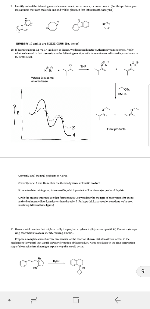 9. Identify each of the following molecules as aromatic, antiaromatic or nonaromatic. (For this problem, you may assume that each molecule can and will be planar, if that influences the analysis.) NUMBERS 10 and 11 are BIZZZZ-ONUSI (.e., bonus) 10. In learning about 1,2-vs. 1,4-addition to dienes, we discussed kinetic vs. thermodynamic control Apply what we learned in that discussion to the following reaction, with its reaction coordinate diagram shown to the bottom left. O K THF K B: + Where B is some anionic base HMPA Final products Correctly label the final products as A or B Correctly label A and Bas either the thermodynamic or kinetic product. If the rate-determining step is irreversible, which product will be the major product? Explain. Circle the anionic intermediate that forms fastest. Can you describe the type of base you might use to make that intermediate form faster than the other? Perhaps think about other reactions weve seen involving different base types.) 11. Heres a wild reaction that might actualy happen, but maybe not. (Raja came up with it.) Theres a strange Propose a complete curved-arrow mechanism or the reaction shown List at least two factors in the mechanism (any part) that would disfavor formation of this product. Name one factor in the ring-contraction step of the mechanism that might explain why this would occur Ph