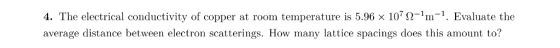 4. The electrical conductivity of copper at roon temperature s 5.96 × 107 Ω-1m 1. Evaluate the average distance between elect