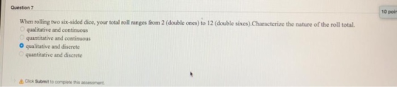 Question 7 10 poir When rolling two six-sided dice, your total roll ranges from 2 (double ones) to 12 (double sixes)Characterize the nature of the roll total. O qualitative and continuous O qualitative and discrete quantitative and discrete Click Submit to complete this assessment