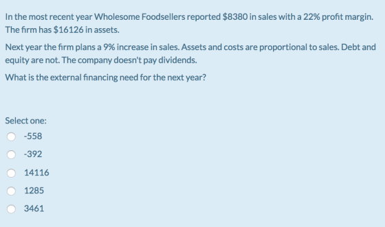 In the most recent year wholesome Foodsellers reported $8380 in sales with a 22% profit margin. The firm has $16126 in assets. Next year the firm plans a 9% increase in sales. Assets and costs are proportional to sales. Debt and equity are not. The company doesnt pay dividends. What is the external financing need for the next year? Select one: -558 0-392 14116 1285 O 3461