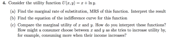 4. Consider the utility function U(x,y) -Iny (a) Find the marginal rate of substitution, MRS of this function. Interpret the result (b) Find the equation of the indifference curve for this function (c) Compare the marginal utility of x and y. How do you interpret these functions? How might a consumer choose between z and y as she tries to increase utility by, for example, consuming more when their income increases?