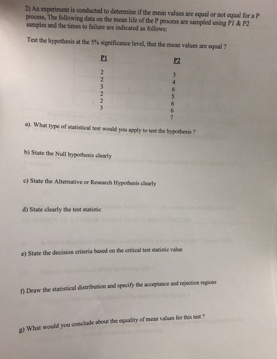 2) An experiment is conducted to determine if the mean values are equal or not equal for a P process, The following data on the mean life of the P process are sampled using Pl & P2 samples and the times to failure are indicated as follows: Test the hypothesis at the 5% significance level, that the mean values are equal ? P1 P2 a). What type of statistical test would you apply to test the hypothesis? b) State the Null hypothesis clearly c) State the Alternative or Research Hypothesis clearly d) State clearly the test statistic e) State the decision criteria based on the critical test statistic value f) Draw the statistical distribution and specify the acceptance and rejection regions g) What would you conclude about the equality of mean values for this test ?