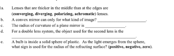 la. Lenses that are thicker in the middle than at the edges are (converging, diverging, polarizing, achromatic) lenses b. c. d. A convex mirror can only for what kind of image? The radius of curvature of a plane mirror is For a double lens system, the object used for the second lens is the e. A bulb is inside a solid sphere of plastic. As the light emerges from the sphere, what sign is used for the radius of the refracting surface? (positive, negative, zero)