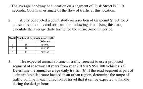 The avernge headway at alocation on a segment of sk Sree is 10 seconds. Obtain an estimate of the flow of traffic at this location. 2. A city conducted a count study on a section of Grapenut Street for 3 consecutive months and obtained the following data. Using this data, calculate the average daily traffic for the entire 3-month period. Month Number of Days Volume of Traffic 28 31 30 (Vehicles) 456,007 498,247 502,367 3. The expected annual volume of traffic forecast to use a proposed segment of roadway 10 years from year 2018 is 9,998,780 vehicles. (a) Determine the annual average daily traffic. (b) If the road segment is part of a circumferential route located in an urban region, determine the range of traffic volume in each direction of travel that it can be expected to handle during the design hour.