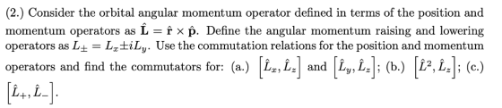 (2.) Consider the orbital angular momentum operator defined in terms of the position and momentum operators as p. Define the angular momentum raising and lowering operators as L± = LztiLy. Use the commutation relations for the position and m omentum operators and find the commutators for: (a.) Lx, Lz and Ly, Lz; (b.) L2, Lz; (c.) L+,L