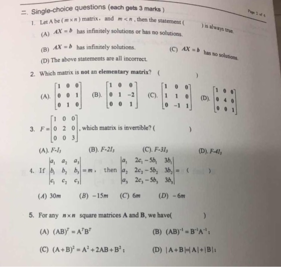 Page 2 of 6 :. Single-choice questions (each gets 3 marks) mx In) matrix. and m xn, then the staterment ( is al ways true. AX bhas infinitely solutions or has no solutions. (B) Ax -b has infinitely solutions. (D) The above statements are all incorrect Which matrix is not an elementary matrix?( AX-b has no solutions. 2. 1 0 0 o(D). 0 4 0 -1 1 3. F 0 2 0,which matrix is invertible? ( (A). F-l (B). F-2I (C). F-3l, (D). F-41 4. If b, b, b,m, then a, 2c,-5b, 36 a, 2c,-5b, 3b, (A) 30m (B) -15m (C) 6m (D) -6m 5. For any nxn square matrices A and B, we have( (A) (AB)-ABr (B) (AB) BA