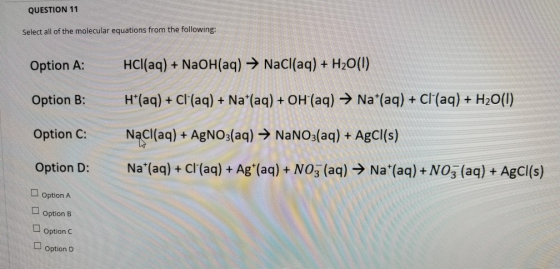 QUESTION 11 Select all of the molecular equations from the following: Option A: HCl(aq) + NaOH(aq) → NaCl(aq) + H20() Option