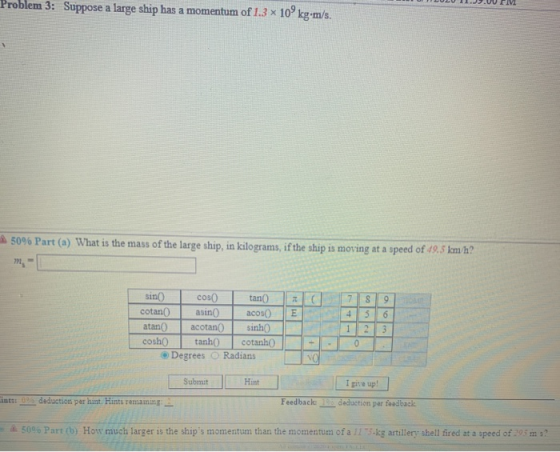 Problem 3: Suppose a large ship has a momentum of 1.3 x 10 kg-m/s. 50% Part (a) What is the mass of the large ship, in kilogr