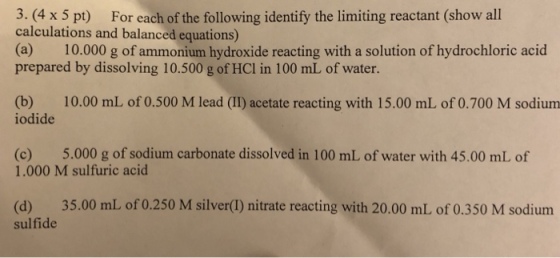 3.(4 x5 pt) For each of the following identify the limiting reactant (show all calculations and balanced equations) (a) 10.000 g of ammonium hydroxide reacting with a solution of hydrochloric acid prepared by dissolving 10.500 g of HCl in 100 mL of water. (b) 10.00 mL of 0.500 M lead (II) acetate reacting with 15.00 mL of 0.700 M sodium iodide (c) 5.000 g of sodium carbonate dissolved in 100 mL of water with 45.00 mL of 1.000 M sulfuric acid (d) 35.00 mL of 0.250 M silver(I) nitrate reacting with 20.00 mL of 0.350 M sodium sulfide