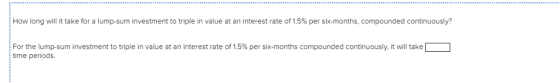 How long will it take for a lump-sum investment to triple in value at an interest rate of 1.5% per six-months, compounded continuously? For the lump sum investment to triple in value at an interest rate of 1.5% per sx months compounded continuously, twill take time periods