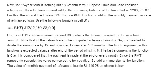 Now, the 15-year term is nothing but 180-month term. Suppose Dave and Jane consider refinancing, then the loan amount will be the remaining balance of the loan, that is, $208,555.87 For this, the annual fixed rate is 3%. So, use PMT function to obtain the monthly payment in case of refinanced loan. Use the following formula in cell B17 -PMT (B12/12,180, B8,0,0) Here, cell B12 contains annual rate and B8 contains the balance amount (or the new loan amount). Note that all the values have to be computed in terms of months. So, it is needed to divide the annual rate by 12 and consider 15-years as 180 months. The fourth argument in this function is expected balance after end of the period which is 0. The last argument in the function is 0 as it is considered that the payment is made at the end of every month. Since the PMT represents payouts, the value comes out to be negative. So add a minus sign to the function. The value of monthly payment of refinanced loan is $1,440.25 as shown below: