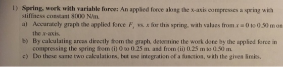 I) Spring, work with variable force: An applied force along the x-axis compresses a spring with stiffness constant 8000 N/m. a) Accurately graph the applied force F b) c) vs. x for this spring, with values from x = 0 to 0.50 m on the x-axis. By calculating areas directly from the graph, determine the work done by the applied force in compressing the spring from (i) 0 to 0.25 m. and from (ii) 0.25 m to 0.50 m. Do these same two calculations, but use integration of a function, with the given limits.