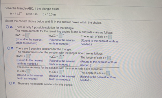 Solve the triangle ABC, if the triangle exists. A = 41.5°a = 8.3 m b= 10.3 m Select the correct choice below and fill in the