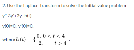 2. Use the Laplace Transform to solve the initial value problem y-3y+2y=h(t), y(O)=0, y(0)=0, where h (t) = { 0,0<t<4 2, t