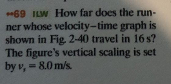 69 ILW How far does the run- ner whose velocity-time graph is shown in Fig. 2-40 travel in 16 s? The figures vertical scaling is set by v, 8.0 m/s.