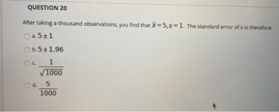 QUESTION 20 After taking a thousand observations, you find that =5,5=1. The standard error of x is therefore a. 5+1 b.5+ 1.96