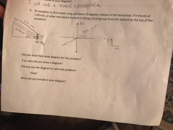 your diagram? 4. An escalator is 30.0 meters long and slants 30 degrees relative to the horizontal. If it moves at 1.00 m/s, at what rate does it do work in lifting a 50.0 kg man from the bottom to the top of the escalator? T y 20 Did you draw free-body diagram for this problem? If so, why did you draw a diagram? Did you use the diagram to solve the problem? How? What did you include in your diagram?