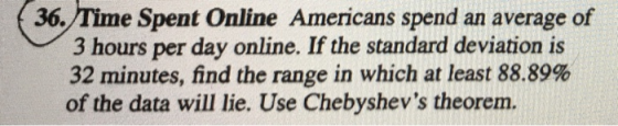 36. Time Spent Online Americans spend an average of 3 hours per day online. If the standard deviation is 32 minutes, find the range in which at least 88.89% of the data will lie. Use Chebyshevs theorem.
