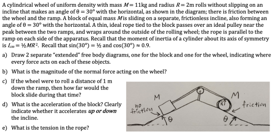 A cylindrical wheel of uniform density with mass M=11kg and radius R= 2m rolls without slipping on an incline that makes an a