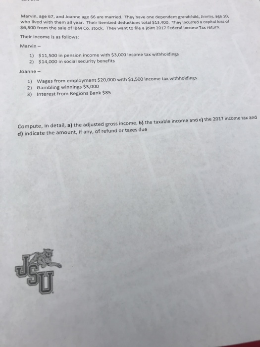 Marvin, age 67, and Joanne age 66 are married. They have one dependent grandchild, Jimmy, age 10, who lived with them all year. Their itemized deductions total $13,400. They incurred a capital loss of $6,500 from the sale of 1BM Co. stock. They want to file a joint 2017 Federal Income Tax return Their income is as follows Marvin - 1) 2) $11,500 in pension income with $3,000 income tax withholdings $14,000 in social security benefits Joanne- 1) 2) 3) Wages from employment $20,000 with $1,500 income tax withholdings Gambling winnings $3,000 Interest from Regions Bank $85 Compute, in detail, a) the adjusted gross income, b) the taxable income and c) the 2017 income tax and d) indicate the amount, if any, of refund or taxes due