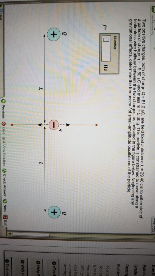 Points Two positive charges, both of charge Q = 61.0 C, are held fixed a distance L = 2940 cm to either side of a particle of charge q =-9.50 and mass m = 5.30 g. This particle is constrained to move along a frictionless wire halfway between the two charges, as indicated in the figure below. Neglecting any gravitational effects, determine the frequency fof small-amplitude oscillations of the particle. Policies Hz ive u You ca You los attemp O eText 0 O Help O Web H O Technic Previous Give Up & Vew Solution Check Answer Noxt