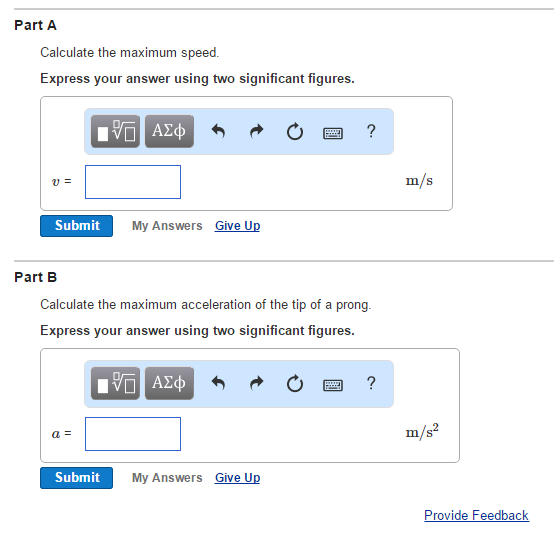 Part A Calculate the maximum speed. Express your answer using two significant figures. m/s u= Submit My Answers Give Up Part B Calculate the maximum acceleration of the tip of a prong. Express your answer using two significant figures. ml 군 Submit My Answers Give Up Provide Feedback