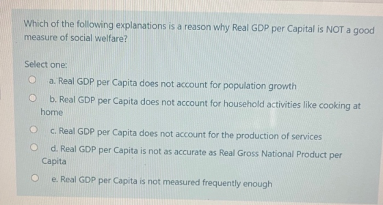 Which of the following explanations is a reason why Real GDP per Capital is NOT a good measure of social welfare? Select one: