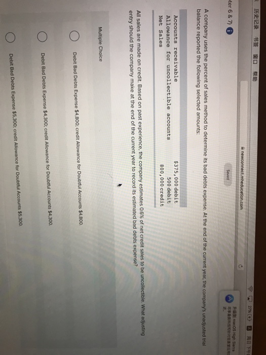 ???? ?? ?? ?? 27% ?? ter 6 &7) 6 Hall macOS High Sierra ???? ?? ???? A company uses the percent of sales method to determine its bad debts expense. At the end of the current year, the companys unadjusted trial balance reported the following selected amounts: Accounts receivable Allowance for uncollectible accounts Net Sales $375,000 debit 500 debit 800,000 eredit All sales are made on credit. Based on past experience, the company estimates 06% of net credit sales to be unco entry should the company make at the end of the current year to record its estimated bad debts expense? llectible, what adjusting Multiple Choice Debit Bad Debts Expense $4,800: credit Allowance for Doubtful Accounts $4,800 Debit Bad Debts Expense $4.300; credit Allowance for Doubtful Accounts $4,300. Debit Bed Debts Expense $5,300; credit Allowance for Doubtful Accounts $5.300