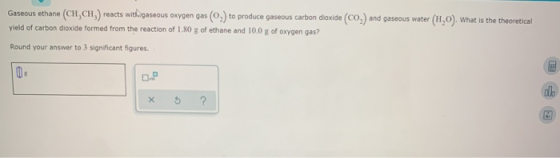 Gaseous ethane (CH,CH) reacts with gaseous oxygen gas (0) to produce gaseous carbon dioxide (CO) and gaseous water (H,0). Wha