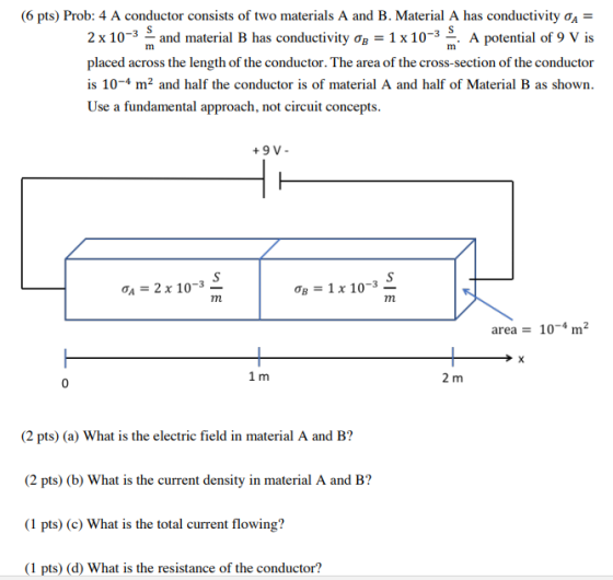(6 pts) Prob: 4 A conductor consists of two materials A and B. Material A has conductivity OA- A potential of 9 V is 2 x 10-3 and material B has conductivity 1x 10-3 placed across the length of the conductor. The area of the cross-section of the conductor is 104 m2 and half the conductor is of material A and half of Material B as shown Use a fundamental approach, not circuit concepts +9 V- 2 x 10-3 area 10-4 m2 2 m (2 pts) (a) What is the electric field in material A and B? (2 pts) (b) What is the current density in material A and B? (1 pts) (c) What is the total current flowing? (1 pts) (d) What is the resistance of the conductor?