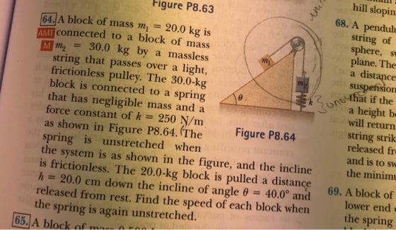 hill slopin Figure P8.63 68. A penduh 64.A block of mass m, 20.0 kg is AMI connected to a block of mass Mm 30.0 kg by a massless string of sphere, s plane. The a distance sus mi string that passes over a light, frictionless pulley. The 30.0-kg block is connected to a spring / that has negligible mass and a force constant of k 250 N/m as shown in Figure P8.64. (The Figure P8.64 spring is unstretched when the system is as shown in the figure, and the incline the minim is frictionless. The 20.0-kg block is pulled a distance 69. A block of h 20.0 cm down the incline of angle θ 40.00 and released from rest. Find the speed of each block whene the spring is again unstretched. ons that if the a height b will return string strik released fr and is to sw lower end e the spring 65, A block of m on