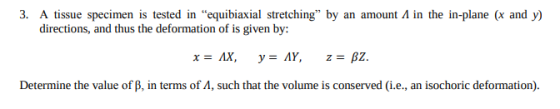 3. A tissue specimen is tested in equibiaxial stretching, by an amount Л in the in-plane (x and y) ons, and thus the deformation o Determine the value of B, in terms of A, such that the volume is conserved (i.e., an isochoric deformation
