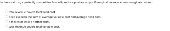 In the short run, a perfectly competitive firm will produce positive output if marginal revenue equals marginal cost and tota