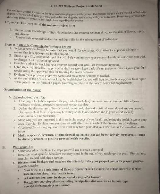 HEA 285 Wellness Project Guide Sheet The wellness project focuses on the process of changing personal behavior. The primary focus is the PROCESS of behavior ou e comfortable working with and sharing with your instructor. Please see your this project. Objective: The purpose of the wellness projet is to 1. Demo nstrate knowledge of lifestyle behaviors that promote wellness & reduce the risk of illness, injury. and disease 2. Demonstrate responsible decision making skillsfor the enhancement of individual Steps to Follow to Complete the Wellness Proieet elect a personal health behavior that you would like to change. Get instructor approval of topic to assure that it is appropriate for this project. 2. Stat e a specific, measurable goal that will help you improve your personal health behavior that you wish to change. Get instructor approval. 3. Develop a plan for tracking your progress toward your goal. Get instructor approval. 4. Once steps 1-3 have been approved by the instructor, keep track of your progress towards your goal for 4 5. 6. At the end of the 6 weeks of tracking the health behavior, you will then need to develop your final report weeks using the approved plan for tracking the health behavior. Evaluate your progress every two weeks and make modifications as needed. of the project in the form of a paper. See Organization of the Paper below for requirements. Organization of the Paper A. Introduction (part A): 1. 2. Define the dimensions of health (social, emotional, physical, spiritual, mental, and environmental). 3. State why you are interested in this particular aspect of your health and relate the health issue to your 4. Give specific warning signs or events that may have promoted your decision to focus on this health 5. Make a specific, accurate, attainable goal statement that can be objectively measured. It must Title page-Include a separate title page which includes your name, course number, title of your wellness project, instructors name and project due date Discuss each of them, explaining how they relate to one another and to your world socially, economically and politically own lifestyle. Explain how your project will affect you in each of the dimensions of wellness. issue be directly related to positive proven health benefits. Plan (part B: B.. Stale your plan of action- the steps you will use to reach your goal Describe what specific behaviors that may stand in the way of you reaching your goal. Discuss how you plan to deal with these barriers Discuss some background research that directly links your project goal with proven positive health benefits . You must use a minimum of three different current sources to obtain accurate factual 2. 3. information about your health issue. All information must be documented using APA format. . Do not use eneyclopedias (ineluding Wikipedia), dictionaries or tabloid type newspapermagazines as a source.