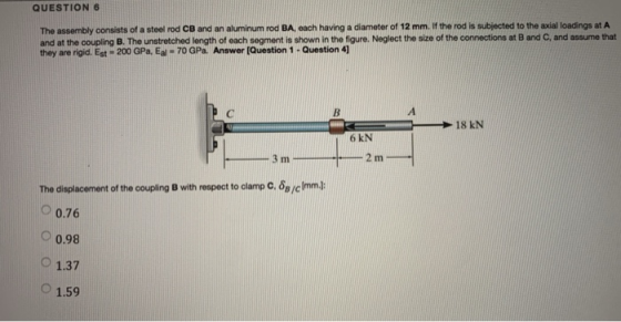 QUESTION6 The assembly consists of a steel rod CB and an aluminum rod BA, each having a diameter of 12 mm. If the rod is subj