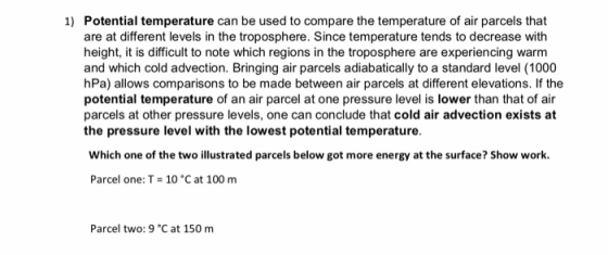 Potential temperature can be used to compare the temperature of air parcels that are at different levels in the troposphere. Since temperature tends to decrease with height, it is difficult to note which regions in the troposphere are experiencing warm and which cold advection. Bringing air parcels adiabatically to a standard level (1000 hPa) allows comparisons to be made between air parcels at different elevations. If the potential temperature of an air parcel at one pressure level is lower than that of air parcels at other pressure levels, one can conclude that cold air advection exists at the pressure level with the lowest potential temperature. 1) Which one of the two illustrated parcels below got more energy at the surface? Show work. Parcel one: T 10 C at 100 m Parcel two: 9 °C at 150 m