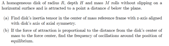 A homogeneous disk of radius R, depth H and mass M rolls without slipping on a horizontal surface and is attracted to a point a distance d below the plane. (a) Find disks inertia tensor in the center of mass reference frame with z-axis aligned with disks axis of axial symmetry. b) If the force of attraction is proportional to the distance from the disks center of mass to the force center, find the frequency of oscillations around the position of equilibrium