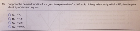 15. Suppose the demand function for a good is expressed as Q = 100 - 4p. If the good currently sells for $10, then the price