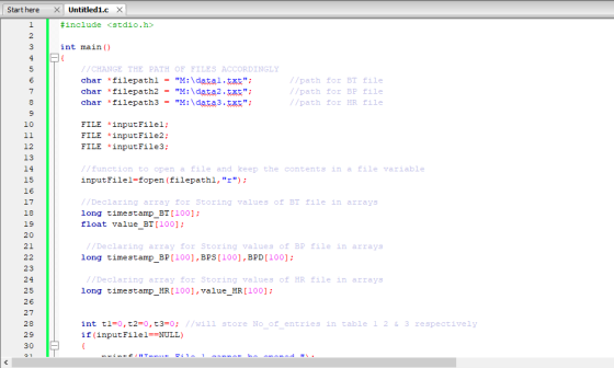 Start here X Untitled1.c X #include <stdio.h> 2 int main () //CHANGE THE PATH OF FİLES ACCORDINGLY char filepath2M:data2.xt char filepath3M:data3.xt //path for BT file //path for BP file //path for HR file 10 FILE inputFilel; FILE inputFile2: FILE inputFile3: 12 13 /function to open a file and keep the contents in a file variable inputFilel-fopen (filepathl, r 15 16 /Declaring array for Storing values of BT file in arrays long timestamp BT [100] float value 18 19 20 21 //Declaring array for Storing values of BP file in arrays long timestamp BP100], BPS [100],BPD[100] 23 24 25 26 27 28 29 30 /Declaring array for Storing values of HR file in arrays long timestamp_HR[100], value_HR[100]: int t1=0,t2=0,t3=0; //will store No of entries in table 1 2 & 3 respectively if (inputFilel-NULL)